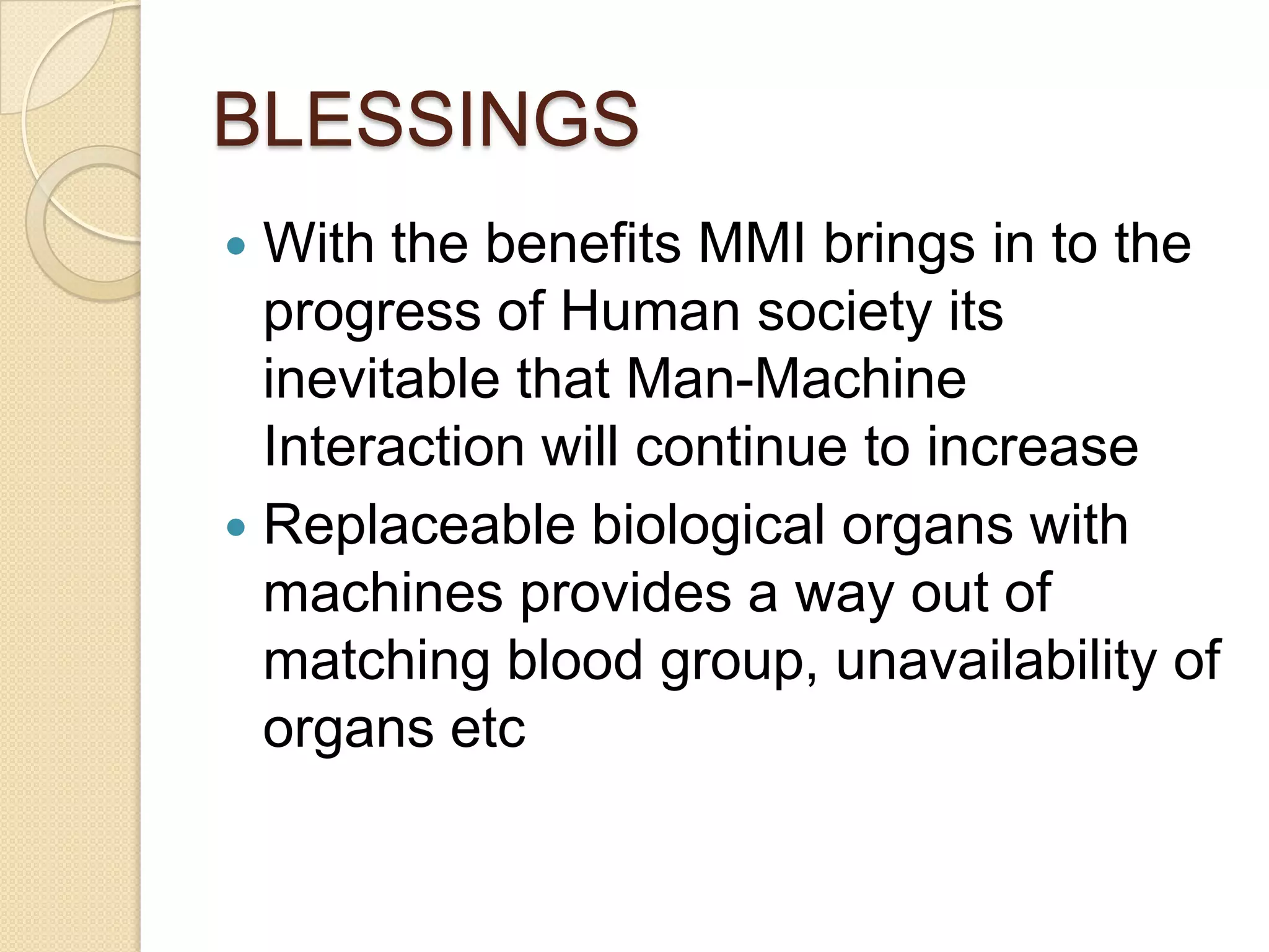 BLESSINGS
 With the benefits MMI brings in to the
  progress of Human society its
  inevitable that Man-Machine
  Interaction will continue to increase
 Replaceable biological organs with
  machines provides a way out of
  matching blood group, unavailability of
  organs etc
 
