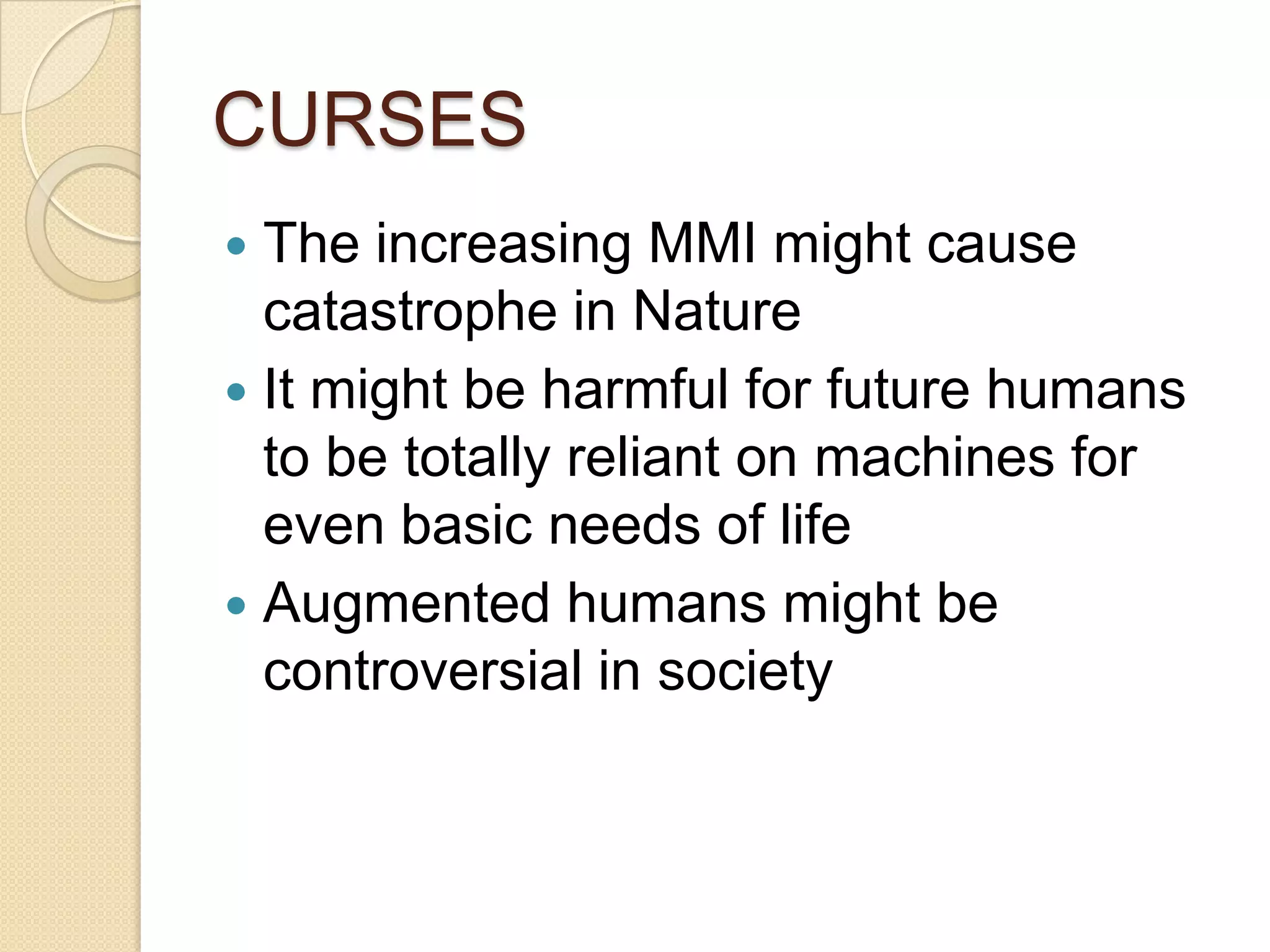 CURSES
 The increasing MMI might cause
  catastrophe in Nature
 It might be harmful for future humans
  to be totally reliant on machines for
  even basic needs of life
 Augmented humans might be
  controversial in society
 