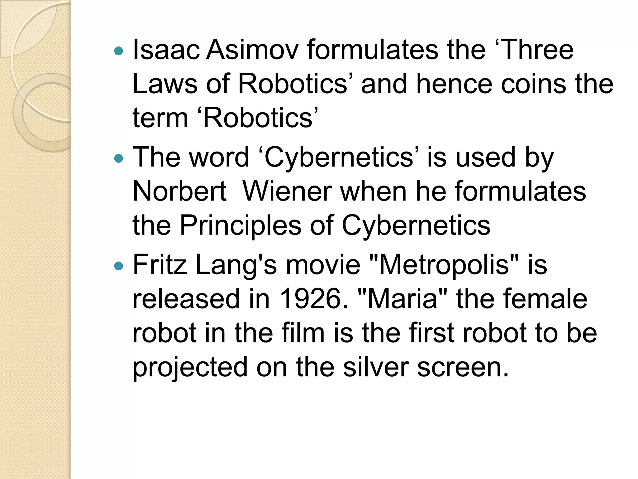  Isaac Asimov formulates the ‘Three
  Laws of Robotics’ and hence coins the
  term ‘Robotics’
 The word ‘Cybernetics’ is used by
  Norbert Wiener when he formulates
  the Principles of Cybernetics
 Fritz Lang's movie "Metropolis" is
  released in 1926. "Maria" the female
  robot in the film is the first robot to be
  projected on the silver screen.
 