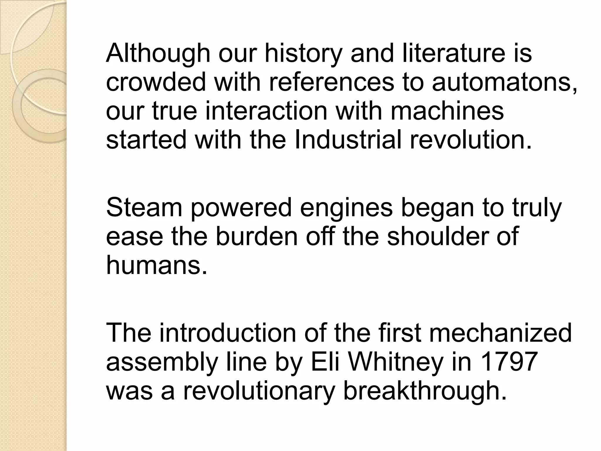 Although our history and literature is
crowded with references to automatons,
our true interaction with machines
started with the Industrial revolution.

Steam powered engines began to truly
ease the burden off the shoulder of
humans.

The introduction of the first mechanized
assembly line by Eli Whitney in 1797
was a revolutionary breakthrough.
 