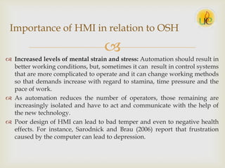 
 Increased levels of mental strain and stress: Automation should result in
better working conditions, but, sometimes it can result in control systems
that are more complicated to operate and it can change working methods
so that demands increase with regard to stamina, time pressure and the
pace of work.
 As automation reduces the number of operators, those remaining are
increasingly isolated and have to act and communicate with the help of
the new technology.
 Poor design of HMI can lead to bad temper and even to negative health
effects. For instance, Sarodnick and Brau (2006) report that frustration
caused by the computer can lead to depression.
Importance of HMI in relation to OSH
 