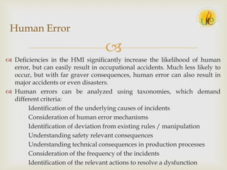 
 Deficiencies in the HMI significantly increase the likelihood of human
error, but can easily result in occupational accidents. Much less likely to
occur, but with far graver consequences, human error can also result in
major accidents or even disasters.
 Human errors can be analyzed using taxonomies, which demand
different criteria:
Identification of the underlying causes of incidents
Consideration of human error mechanisms
Identification of deviation from existing rules / manipulation
Understanding safety relevant consequences
Understanding technical consequences in production processes
Consideration of the frequency of the incidents
Identification of the relevant actions to resolve a dysfunction
Human Error
 