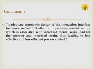 
 “inadequate ergonomic design of the interaction interface
increases control difficulty… or impedes successful control,
which is associated with increased mental work load for
the operator and increased strain, thus leading to less
effective and less efficient process control.”
Conclusion
 