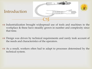 
 Industrialization brought widespread use of tools and machines to the
workplace & these have steadily grown in number and complexity since
that time.
 Design was driven by technical requirements and rarely took account of
the needs and characteristics of the operators.
 As a result, workers often had to adapt to processes determined by the
technical system.
Introduction
 
