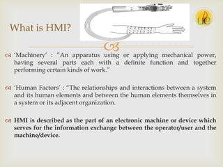  „Machinery‟ : ”An apparatus using or applying mechanical power,
having several parts each with a definite function and together
performing certain kinds of work.”
 „Human Factors‟ : “The relationships and interactions between a system
and its human elements and between the human elements themselves in
a system or its adjacent organization.
 HMI is described as the part of an electronic machine or device which
serves for the information exchange between the operator/user and the
machine/device.
What is HMI?
 