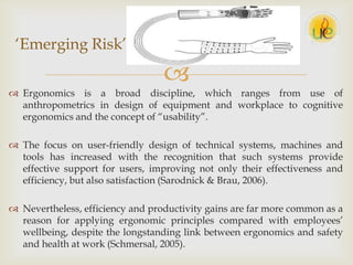 
 Ergonomics is a broad discipline, which ranges from use of
anthropometrics in design of equipment and workplace to cognitive
ergonomics and the concept of “usability”.
 The focus on user-friendly design of technical systems, machines and
tools has increased with the recognition that such systems provide
effective support for users, improving not only their effectiveness and
efficiency, but also satisfaction (Sarodnick & Brau, 2006).
 Nevertheless, efficiency and productivity gains are far more common as a
reason for applying ergonomic principles compared with employees‟
wellbeing, despite the longstanding link between ergonomics and safety
and health at work (Schmersal, 2005).
„Emerging Risk‟
 