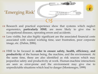 
 Research and practical experience show that systems which neglect
ergonomics, particularly HMI, are more likely to give rise to
occupational diseases, operating errors and accidents.
 Less visible, but also highly significant are the associated financial costs
associated with wasted working time, user frustration, poor corporate
image, etc. (Dahm, 2006).
 HMI to be focused in order to ensure safety, health, efficiency, and
productivity of the human being, the machine, and the environment. At
the same time, these are also identified as risk sources which may
jeopardize safety and productivity at work. Human-machine interactions
are seen as error-prone and the environment may give rise to
unpredictable situations which lead to danger (Montenegro, 1999)
„Emerging Risk‟
 