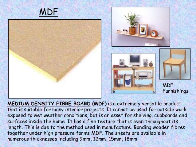 MDF
MEDIUM DENSITY FIBRE BOARD (MDF) is a extremely versatile product
that is suitable for many interior projects. It cannot be used for outside work
exposed to wet weather conditions, but is an asset for shelving, cupboards and
surfaces inside the home. It has a fine texture that is even throughout its
length. This is due to the method used in manufacture. Bonding wooden fibres
together under high pressure forms MDF. The sheets are available in
numerous thicknesses including 9mm, 12mm, 15mm, 18mm
MDF
Furnishings
 