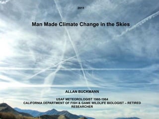 2011




    Man Made Climate Change in the Skies




                       ALLAN BUCKMANN

                 USAF METEOROLOGIST 1960-1964
CALIFORNIA DEPARTMENT OF FISH & GAME WILDLIFE BIOLOGIST – RETIRED
                         RESEARCHER
 