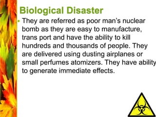 Biological Disaster
 They are referred as poor man’s nuclear
bomb as they are easy to manufacture,
trans port and have the ability to kill
hundreds and thousands of people. They
are delivered using dusting airplanes or
small perfumes atomizers. They have ability
to generate immediate effects.
 