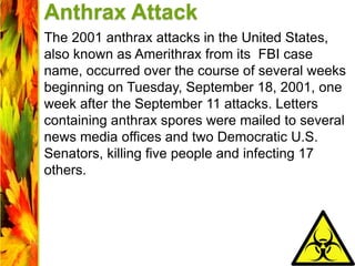 Anthrax Attack
The 2001 anthrax attacks in the United States,
also known as Amerithrax from its FBI case
name, occurred over the course of several weeks
beginning on Tuesday, September 18, 2001, one
week after the September 11 attacks. Letters
containing anthrax spores were mailed to several
news media offices and two Democratic U.S.
Senators, killing five people and infecting 17
others.
 