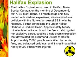 Halifax Explasion
 The Halifax Explosion occurred in Halifax, Nova
Scotia, Canada, on the morning of December 6,
1917. SS Mont-Blanc, a French cargo ship fully
loaded with wartime explosives, was involved in a
collision with the Norwegian vessel SS Imo in the
Narrows, a strait connecting the upper Halifax
Harbour to Bedford Basin. Approximately twenty
minutes later, a fire on board the French ship ignited
her explosive cargo, causing a cataclysmic explosion
that devastated the Richmond District of Halifax.
Approximately 2,000 people were killed by debris,
fires, and collapsed buildings, and it is estimated that
nearly 9,000 others were injured.
 