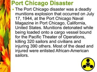 Port Chicago Disaster
 The Port Chicago disaster was a deadly
munitions explosion that occurred on July
17, 1944, at the Port Chicago Naval
Magazine in Port Chicago, California,
United States. Munitions detonated while
being loaded onto a cargo vessel bound
for the Pacific Theater of Operations,
killing 320 sailors and civilians and
injuring 390 others. Most of the dead and
injured were enlisted African-American
sailors.
 