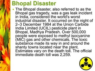 Bhopal Disaster
 The Bhopal disaster, also referred to as the
Bhopal gas tragedy, was a gas leak incident
in India, considered the world's worst
industrial disaster. It occurred on the night of
2–3 December 1984 at the Union Carbide
India Limited (UCIL) pesticide plant in
Bhopal, Madhya Pradesh. Over 500,000
people were exposed to methyl isocyanine
(MIC) gas and other chemicals. The toxic
substance made its way in and around the
shanty towns located near the plant.
Estimates vary on the death toll. The official
immediate death toll was 2,259.
 