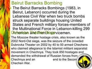 Beirut Barracks Bombing
 The Beirut Barracks Bombings (1983, in
Beirut, Lebanon) occurred during the
Lebanese Civil War when two truck bombs
struck separate buildings housing United
States and French military forces-members of
the Multinational Force in Lebanon-killing 299
American and French servicemen.Dubrovka Theater Siege
The Moscow theater hostage crisis, also known as the
2002 Nord-Ost siege, was the seizure of the crowded
Dubrovka Theater on 2002 by 40 to 50 armed Chechens
who claimed allegiance to the Islamist militant separatist
movement in Chechnya. They took 850 hostages and
demanded the withdrawal of Russian forces from
Chechnya and an end to the Second
Chechen War.
 