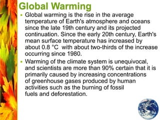 Global Warming
 Global warming is the rise in the average
temperature of Earth's atmosphere and oceans
since the late 19th century and its projected
continuation. Since the early 20th century, Earth's
mean surface temperature has increased by
about 0.8 °C with about two-thirds of the increase
occurring since 1980.
 Warming of the climate system is unequivocal,
and scientists are more than 90% certain that it is
primarily caused by increasing concentrations
of greenhouse gases produced by human
activities such as the burning of fossil
fuels and deforestation.
 