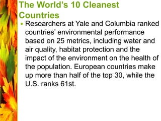 The World’s 10 Cleanest
Countries
 Researchers at Yale and Columbia ranked
countries’ environmental performance
based on 25 metrics, including water and
air quality, habitat protection and the
impact of the environment on the health of
the population. European countries make
up more than half of the top 30, while the
U.S. ranks 61st.
 