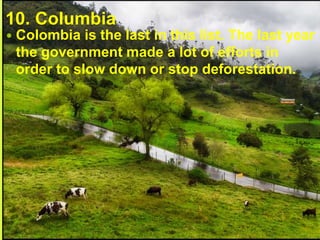 10. Columbia
 Colombia is the last in this list. The last year
the government made a lot of efforts in
order to slow down or stop deforestation.
 