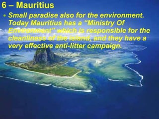 6 – Mauritius
 Small paradise also for the environment.
Today Mauritius has a “Ministry Of
Environment” which is responsible for the
cleanliness of the island, and they have a
very effective anti-litter campaign.
 