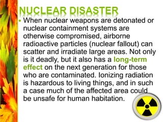  When nuclear weapons are detonated or
nuclear containment systems are
otherwise compromised, airborne
radioactive particles (nuclear fallout) can
scatter and irradiate large areas. Not only
is it deadly, but it also has a long-term
effect on the next generation for those
who are contaminated. Ionizing radiation
is hazardous to living things, and in such
a case much of the affected area could
be unsafe for human habitation.
 
