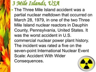 3 Mile Islands, USA
 The Three Mile Island accident was a
partial nuclear meltdown that occurred on
March 28, 1979, in one of the two Three
Mile Island nuclear reactors in Dauphin
County, Pennsylvania, United States. It
was the worst accident in U.S.
commercial nuclear power plant history.
The incident was rated a five on the
seven-point International Nuclear Event
Scale: Accident With Wider
Consequences.
 