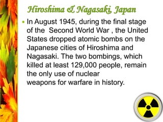 Hiroshima & Nagasaki, Japan
 In August 1945, during the final stage
of the Second World War , the United
States dropped atomic bombs on the
Japanese cities of Hiroshima and
Nagasaki. The two bombings, which
killed at least 129,000 people, remain
the only use of nuclear
weapons for warfare in history.
 