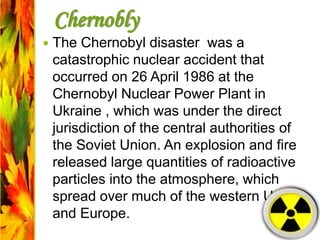 Chernobly
 The Chernobyl disaster was a
catastrophic nuclear accident that
occurred on 26 April 1986 at the
Chernobyl Nuclear Power Plant in
Ukraine , which was under the direct
jurisdiction of the central authorities of
the Soviet Union. An explosion and fire
released large quantities of radioactive
particles into the atmosphere, which
spread over much of the western USSR
and Europe.
 