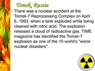 Tomsk, Russia
 There was a nuclear accident at the
Tomsk-7 Reprocessing Complex on April
6, 1993, when a tank exploded while being
cleaned with nitric acid. The explosion
released a cloud of radioactive gas. TIME
magazine has identified the Tomsk-7
explosion as one of the 10 world's "worst
nuclear disasters".
 