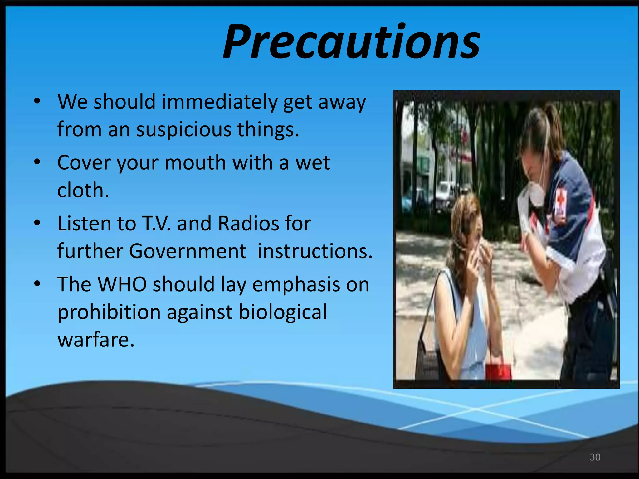 30
Precautions
• We should immediately get away
from an suspicious things.
• Cover your mouth with a wet
cloth.
• Listen to T.V. and Radios for
further Government instructions.
• The WHO should lay emphasis on
prohibition against biological
warfare.
 