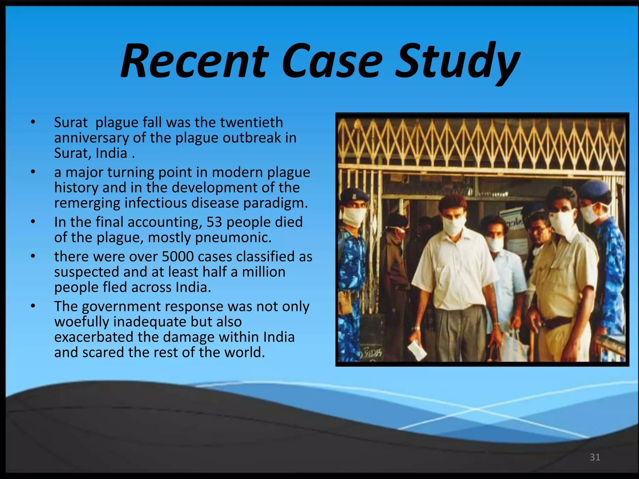 31
Recent Case Study
• Surat plague fall was the twentieth
anniversary of the plague outbreak in
Surat, India .
• a major turning point in modern plague
history and in the development of the
remerging infectious disease paradigm.
• In the final accounting, 53 people died
of the plague, mostly pneumonic.
• there were over 5000 cases classified as
suspected and at least half a million
people fled across India.
• The government response was not only
woefully inadequate but also
exacerbated the damage within India
and scared the rest of the world.
 