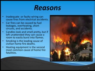 10
Reasons
• Inadequate or faulty wiring can
cause fires from electrical accidents.
• Car fires can be caused by fuel
leakages, overheating, short
circuits, and accidents.
• Candles look and smell pretty, but if
left unattended they can cause a
room to easily burst into flames.
• Smoking is the leading cause of
civilian home fire deaths.
• Heating equipment is the second
most common cause of home fire
fatalities.
 