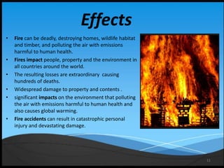 11
Effects
• Fire can be deadly, destroying homes, wildlife habitat
and timber, and polluting the air with emissions
harmful to human health.
• Fires impact people, property and the environment in
all countries around the world.
• The resulting losses are extraordinary causing
hundreds of deaths.
• Widespread damage to property and contents .
• significant impacts on the environment that polluting
the air with emissions harmful to human health and
also causes global warming.
• Fire accidents can result in catastrophic personal
injury and devastating damage.
 