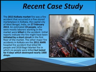 13
Recent Case Study
The 2013 Kolkata market fire was a fire
accident that occurred in a five-stored
marketplace in Kolkata, the capital city
of West Bengal, India, on 27 February
2013. An estimated 19 people, who
were mostly laborers working in the
market were killed in the accident. Initial
reports indicate the fire might have been
initiated by a short circuit in the first
floor of the market. The other major fire
accidents in Kolkata are the 2011 AMRI
hospital fire accident that killed 90
people and 2018 Bagri Market fire in
which no people were killed but lasted
for 4 days which destroyed nearly 1000
shops.
 