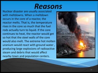 16
ReasonsNuclear disaster are usually associated
with meltdowns. When a meltdown
occurs in the core of a reactor, the
reactor melts. That is, the temperature
rises in the core so much that the fuel
rods actually turn to liquid. If the core
continues to heat, the reactor would get
so hot that the steel walls of the core
would also melt. The extreme hot molten
uranium would react with ground water ,
producing large explosions of radioactive
steam and debris that would affect
nearby town and population centers.
 