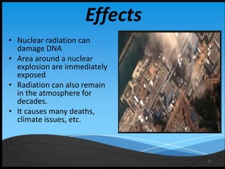 17
Effects
• Nuclear radiation can
damage DNA
• Area around a nuclear
explosion are immediately
exposed
• Radiation can also remain
in the atmosphere for
decades.
• It causes many deaths,
climate issues, etc.
 