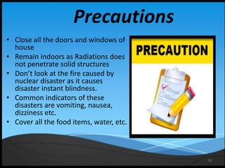 18
Precautions
• Close all the doors and windows of
house
• Remain indoors as Radiations does
not penetrate solid structures
• Don’t look at the fire caused by
nuclear disaster as it causes
disaster instant blindness.
• Common indicators of these
disasters are vomiting, nausea,
dizziness etc.
• Cover all the food items, water, etc.
 