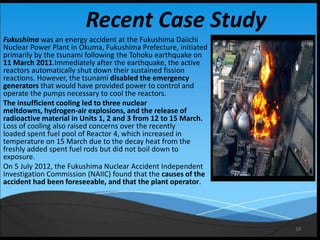 19
Recent Case Study
Fukushima was an energy accident at the Fukushima Daiichi
Nuclear Power Plant in Okuma, Fukushima Prefecture, initiated
primarily by the tsunami following the Tohoku earthquake on
11 March 2011.Immediately after the earthquake, the active
reactors automatically shut down their sustained fission
reactions. However, the tsunami disabled the emergency
generators that would have provided power to control and
operate the pumps necessary to cool the reactors.
The insufficient cooling led to three nuclear
meltdowns, hydrogen-air explosions, and the release of
radioactive material in Units 1, 2 and 3 from 12 to 15 March.
Loss of cooling also raised concerns over the recently
loaded spent fuel pool of Reactor 4, which increased in
temperature on 15 March due to the decay heat from the
freshly added spent fuel rods but did not boil down to
exposure.
On 5 July 2012, the Fukushima Nuclear Accident Independent
Investigation Commission (NAIIC) found that the causes of the
accident had been foreseeable, and that the plant operator.
 