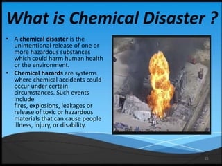 21
What is Chemical Disaster ?
• A chemical disaster is the
unintentional release of one or
more hazardous substances
which could harm human health
or the environment.
• Chemical hazards are systems
where chemical accidents could
occur under certain
circumstances. Such events
include
fires, explosions, leakages or
release of toxic or hazardous
materials that can cause people
illness, injury, or disability.
 