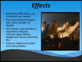 23
Effects
• Breathing difficulties, eye
irritations are caused.
• Skin and abdominal pains
and many number of
deaths.
• Skin lesions, eye problems,
respiratory failures,
internal organ failure,
weight loss, fever, vomiting
etc.
• Chest or abdominal pains
and many deaths.
 