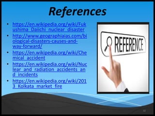 32
References
• https://en.wikipedia.org/wiki/Fuk
ushima_Daiichi_nuclear_disaster
• http://www.geographiaias.com/bi
ological-disasters-causes-and-
way-forward/
• https://en.wikipedia.org/wiki/Che
mical_accident
• https://en.wikipedia.org/wiki/Nuc
lear_and_radiation_accidents_an
d_incidents
• https://en.wikipedia.org/wiki/201
3_Kolkata_market_fire
 