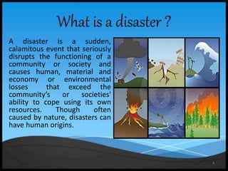 4
A disaster is a sudden,
calamitous event that seriously
disrupts the functioning of a
community or society and
causes human, material and
economy or environmental
losses that exceed the
community’s or societies'
ability to cope using its own
resources. Though often
caused by nature, disasters can
have human origins.
What is a disaster ?
 