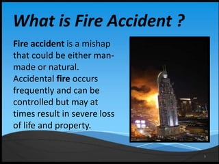 9
What is Fire Accident ?
Fire accident is a mishap
that could be either man-
made or natural.
Accidental fire occurs
frequently and can be
controlled but may at
times result in severe loss
of life and property.
 
