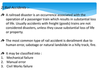 2) Rail Accidents :-
A railroad disaster is an occurrence associated with the
operation of a passenger train which results in substantial loss
of life. Usually accidents with freight (goods) trains are not
considered disasters, unless they cause substantial loss of life
or property.
The most common type of rail accident is derailment due to
human error, sabotage or natural landslide in a hilly track, fire.
It may be classified into :
1. Mechanical failure
2. Manual error
3. Civil Works failure
 