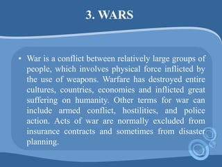 3. WARS
• War is a conflict between relatively large groups of
people, which involves physical force inflicted by
the use of weapons. Warfare has destroyed entire
cultures, countries, economies and inflicted great
suffering on humanity. Other terms for war can
include armed conflict, hostilities, and police
action. Acts of war are normally excluded from
insurance contracts and sometimes from disaster
planning.
 
