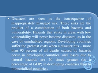 • Disasters are seen as the consequence of
inappropriately managed risk. These risks are the
product of a combination of both hazards and
vulnerability. Hazards that strike in areas with low
vulnerability will never become disasters, as in the
case of uninhabited regions. Developing countries
suffer the greatest costs when a disaster hits – more
than 95 percent of all deaths caused by hazards
occur in developing countries, and losses due to
natural hazards are 20 times greater (as a
percentage of GDP) in developing countries than in
industrialized countries.
 