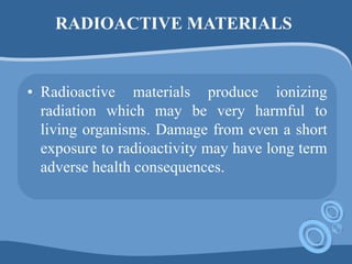 RADIOACTIVE MATERIALS
• Radioactive materials produce ionizing
radiation which may be very harmful to
living organisms. Damage from even a short
exposure to radioactivity may have long term
adverse health consequences.
 