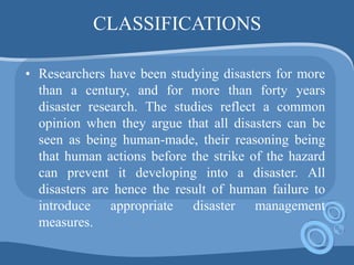 CLASSIFICATIONS
• Researchers have been studying disasters for more
than a century, and for more than forty years
disaster research. The studies reflect a common
opinion when they argue that all disasters can be
seen as being human-made, their reasoning being
that human actions before the strike of the hazard
can prevent it developing into a disaster. All
disasters are hence the result of human failure to
introduce appropriate disaster management
measures.
 