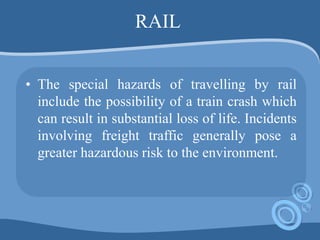 RAIL
• The special hazards of travelling by rail
include the possibility of a train crash which
can result in substantial loss of life. Incidents
involving freight traffic generally pose a
greater hazardous risk to the environment.
 