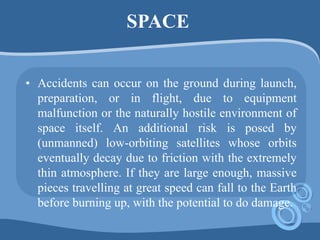 SPACE
• Accidents can occur on the ground during launch,
preparation, or in flight, due to equipment
malfunction or the naturally hostile environment of
space itself. An additional risk is posed by
(unmanned) low-orbiting satellites whose orbits
eventually decay due to friction with the extremely
thin atmosphere. If they are large enough, massive
pieces travelling at great speed can fall to the Earth
before burning up, with the potential to do damage.
 
