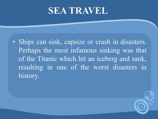 SEA TRAVEL
• Ships can sink, capsize or crash in disasters.
Perhaps the most infamous sinking was that
of the Titanic which hit an iceberg and sank,
resulting in one of the worst disasters in
history.
 